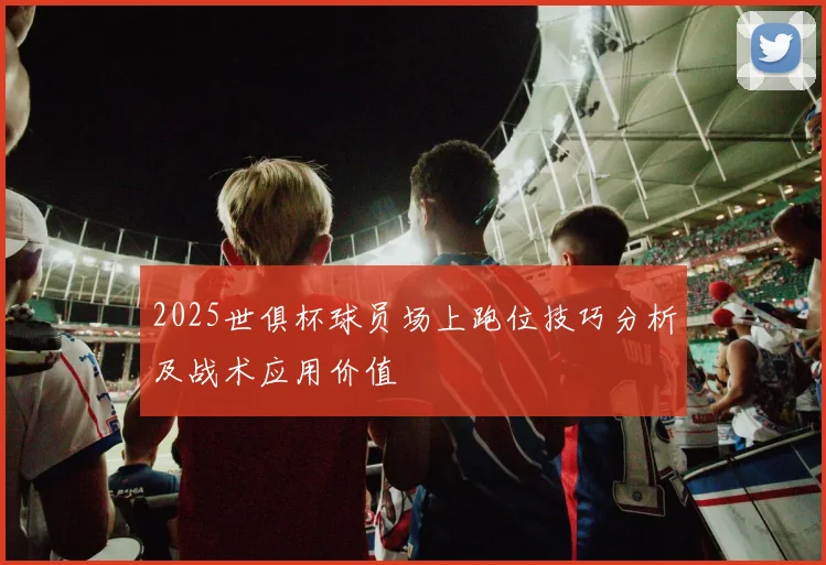2025世俱杯球员场上跑位技巧分析及战术应用价值