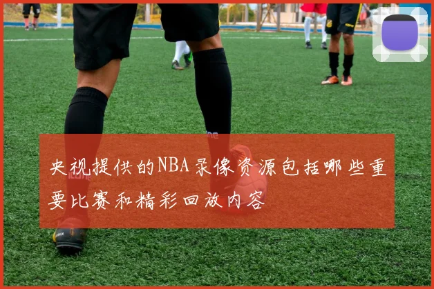 央视提供的NBA录像资源包括哪些重要比赛和精彩回放内容