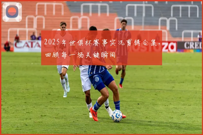 2025年世俱杯赛事实况剪辑合集，回顾每一场关键瞬间