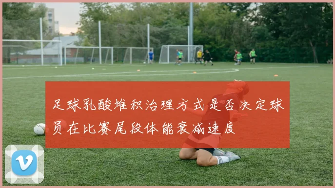 足球乳酸堆积治理方式是否决定球员在比赛尾段体能衰减速度